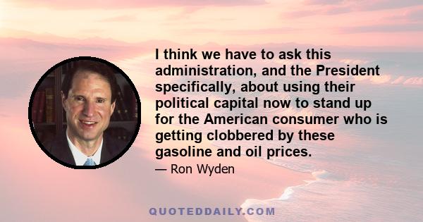 I think we have to ask this administration, and the President specifically, about using their political capital now to stand up for the American consumer who is getting clobbered by these gasoline and oil prices.