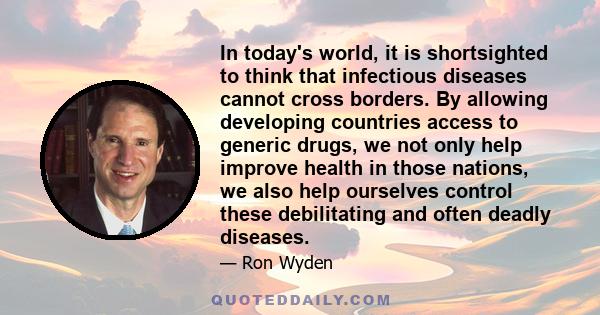 In today's world, it is shortsighted to think that infectious diseases cannot cross borders. By allowing developing countries access to generic drugs, we not only help improve health in those nations, we also help