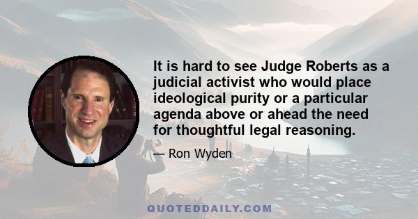 It is hard to see Judge Roberts as a judicial activist who would place ideological purity or a particular agenda above or ahead the need for thoughtful legal reasoning.