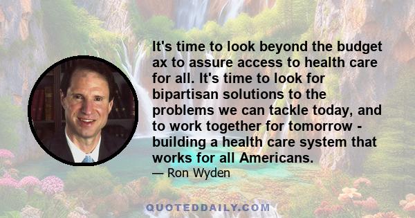 It's time to look beyond the budget ax to assure access to health care for all. It's time to look for bipartisan solutions to the problems we can tackle today, and to work together for tomorrow - building a health care