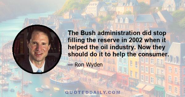 The Bush administration did stop filling the reserve in 2002 when it helped the oil industry. Now they should do it to help the consumer.