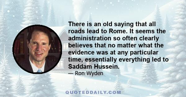 There is an old saying that all roads lead to Rome. It seems the administration so often clearly believes that no matter what the evidence was at any particular time, essentially everything led to Saddam Hussein.