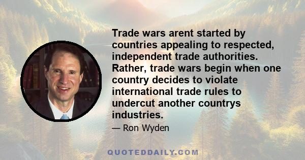 Trade wars arent started by countries appealing to respected, independent trade authorities. Rather, trade wars begin when one country decides to violate international trade rules to undercut another countrys industries.