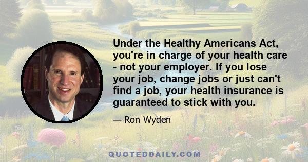 Under the Healthy Americans Act, you're in charge of your health care - not your employer. If you lose your job, change jobs or just can't find a job, your health insurance is guaranteed to stick with you.