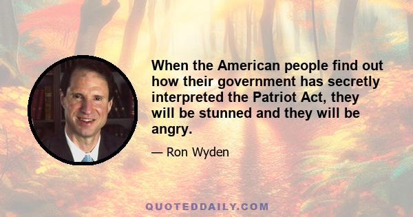 When the American people find out how their government has secretly interpreted the Patriot Act, they will be stunned and they will be angry.