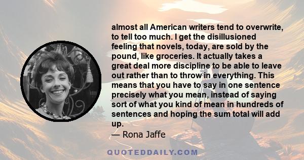 almost all American writers tend to overwrite, to tell too much. I get the disillusioned feeling that novels, today, are sold by the pound, like groceries. It actually takes a great deal more discipline to be able to