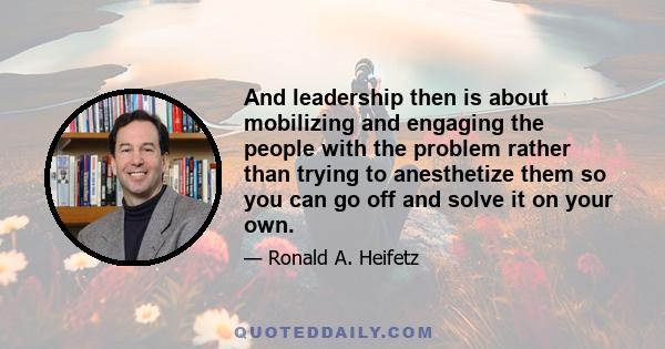 And leadership then is about mobilizing and engaging the people with the problem rather than trying to anesthetize them so you can go off and solve it on your own.