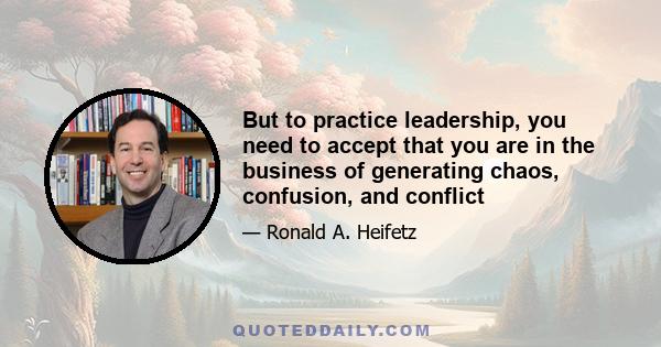 But to practice leadership, you need to accept that you are in the business of generating chaos, confusion, and conflict