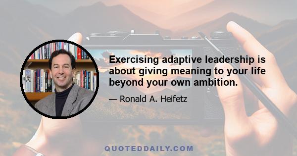 Exercising adaptive leadership is about giving meaning to your life beyond your own ambition.