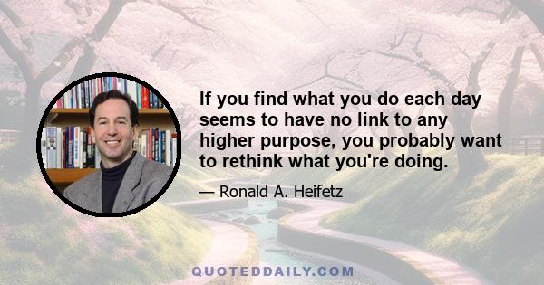 If you find what you do each day seems to have no link to any higher purpose, you probably want to rethink what you're doing.