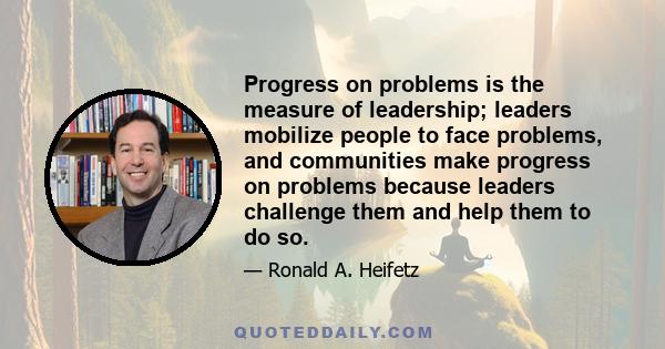 Progress on problems is the measure of leadership; leaders mobilize people to face problems, and communities make progress on problems because leaders challenge them and help them to do so.