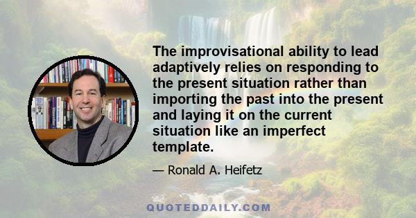 The improvisational ability to lead adaptively relies on responding to the present situation rather than importing the past into the present and laying it on the current situation like an imperfect template.