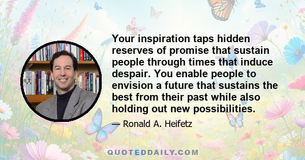 Your inspiration taps hidden reserves of promise that sustain people through times that induce despair. You enable people to envision a future that sustains the best from their past while also holding out new