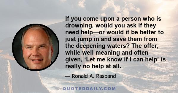 If you come upon a person who is drowning, would you ask if they need help—or would it be better to just jump in and save them from the deepening waters? The offer, while well meaning and often given, ‘Let me know if I