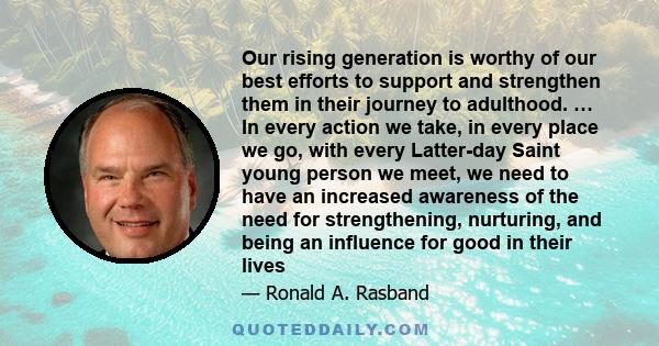 Our rising generation is worthy of our best efforts to support and strengthen them in their journey to adulthood. … In every action we take, in every place we go, with every Latter-day Saint young person we meet, we