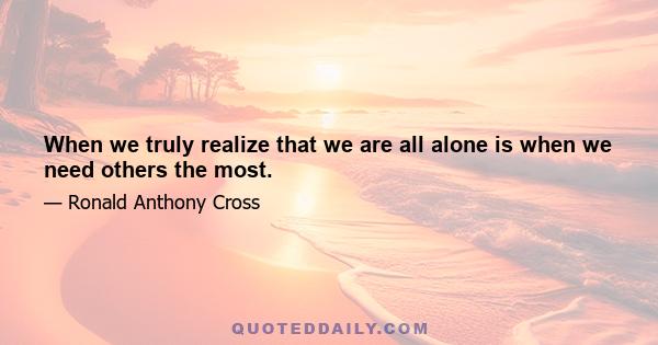 When we truly realize that we are all alone is when we need others the most.