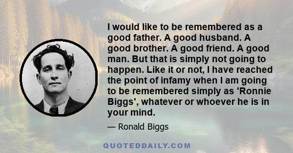 I would like to be remembered as a good father. A good husband. A good brother. A good friend. A good man. But that is simply not going to happen. Like it or not, I have reached the point of infamy when I am going to be 