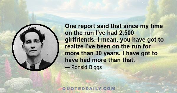 One report said that since my time on the run I've had 2,500 girlfriends. I mean, you have got to realize I've been on the run for more than 30 years. I have got to have had more than that.