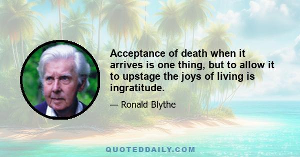 Acceptance of death when it arrives is one thing, but to allow it to upstage the joys of living is ingratitude.