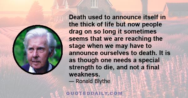 Death used to announce itself in the thick of life but now people drag on so long it sometimes seems that we are reaching the stage when we may have to announce ourselves to death. It is as though one needs a special