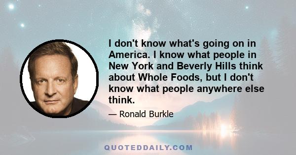 I don't know what's going on in America. I know what people in New York and Beverly Hills think about Whole Foods, but I don't know what people anywhere else think.