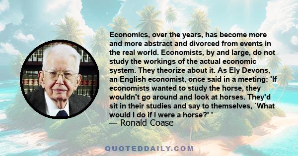 Economics, over the years, has become more and more abstract and divorced from events in the real world. Economists, by and large, do not study the workings of the actual economic system. They theorize about it. As Ely