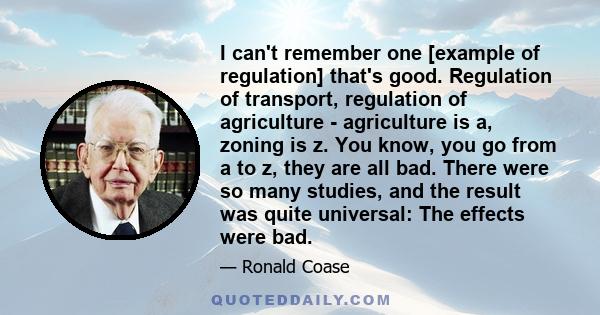 I can't remember one [example of regulation] that's good. Regulation of transport, regulation of agriculture - agriculture is a, zoning is z. You know, you go from a to z, they are all bad. There were so many studies,