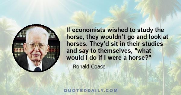 If economists wished to study the horse, they wouldn’t go and look at horses. They’d sit in their studies and say to themselves, what would I do if I were a horse?