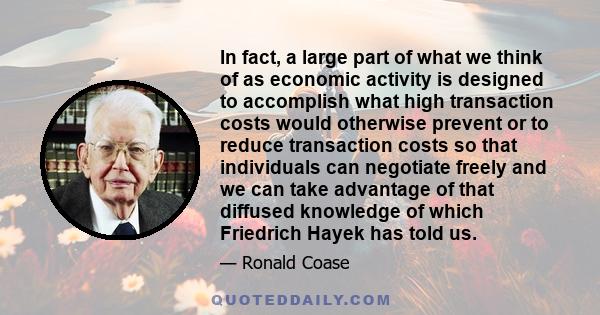 In fact, a large part of what we think of as economic activity is designed to accomplish what high transaction costs would otherwise prevent or to reduce transaction costs so that individuals can negotiate freely and we 