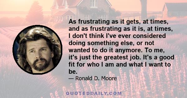 As frustrating as it gets, at times, and as frustrating as it is, at times, I don't think I've ever considered doing something else, or not wanted to do it anymore. To me, it's just the greatest job. It's a good fit for 