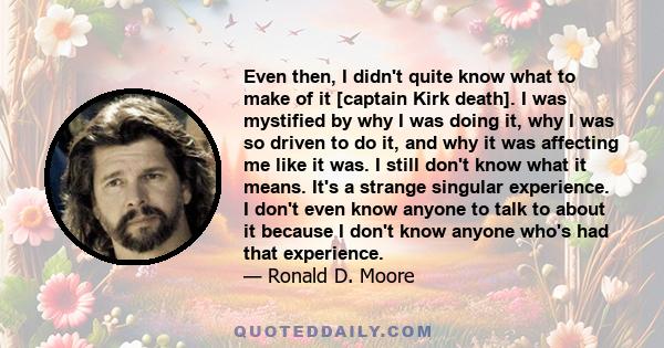 Even then, I didn't quite know what to make of it [captain Kirk death]. I was mystified by why I was doing it, why I was so driven to do it, and why it was affecting me like it was. I still don't know what it means.