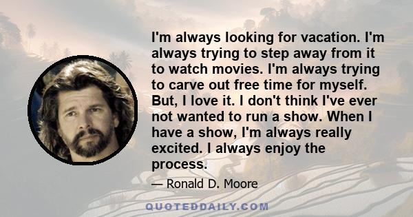 I'm always looking for vacation. I'm always trying to step away from it to watch movies. I'm always trying to carve out free time for myself. But, I love it. I don't think I've ever not wanted to run a show. When I have 