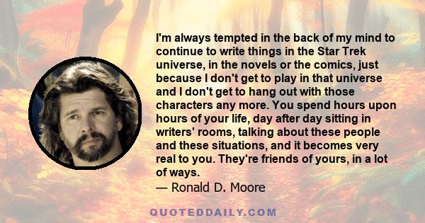 I'm always tempted in the back of my mind to continue to write things in the Star Trek universe, in the novels or the comics, just because I don't get to play in that universe and I don't get to hang out with those