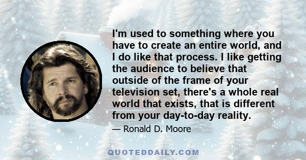 I'm used to something where you have to create an entire world, and I do like that process. I like getting the audience to believe that outside of the frame of your television set, there's a whole real world that