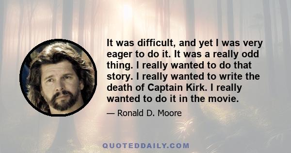 It was difficult, and yet I was very eager to do it. It was a really odd thing. I really wanted to do that story. I really wanted to write the death of Captain Kirk. I really wanted to do it in the movie.