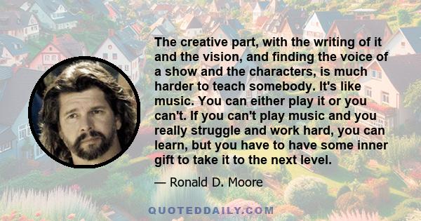 The creative part, with the writing of it and the vision, and finding the voice of a show and the characters, is much harder to teach somebody. It's like music. You can either play it or you can't. If you can't play