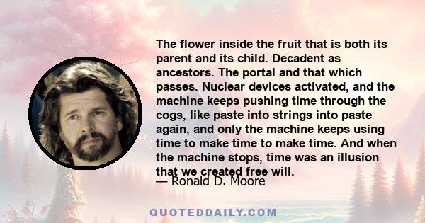 The flower inside the fruit that is both its parent and its child. Decadent as ancestors. The portal and that which passes. Nuclear devices activated, and the machine keeps pushing time through the cogs, like paste into 