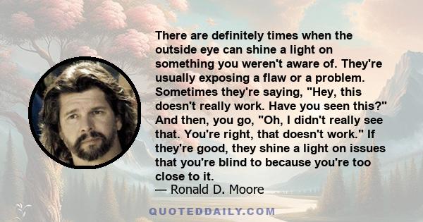 There are definitely times when the outside eye can shine a light on something you weren't aware of. They're usually exposing a flaw or a problem. Sometimes they're saying, Hey, this doesn't really work. Have you seen