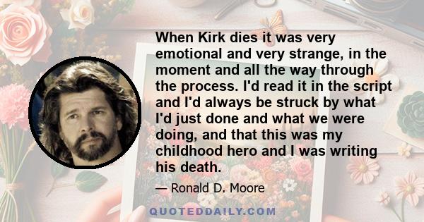 When Kirk dies it was very emotional and very strange, in the moment and all the way through the process. I'd read it in the script and I'd always be struck by what I'd just done and what we were doing, and that this