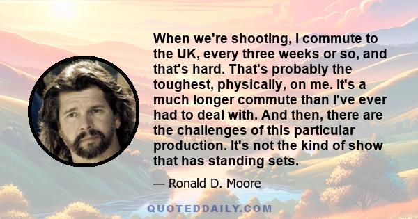 When we're shooting, I commute to the UK, every three weeks or so, and that's hard. That's probably the toughest, physically, on me. It's a much longer commute than I've ever had to deal with. And then, there are the