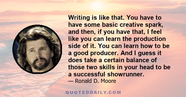 Writing is like that. You have to have some basic creative spark, and then, if you have that, I feel like you can learn the production side of it. You can learn how to be a good producer. And I guess it does take a