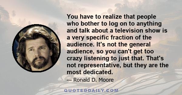 You have to realize that people who bother to log on to anything and talk about a television show is a very specific fraction of the audience. It's not the general audience, so you can't get too crazy listening to just