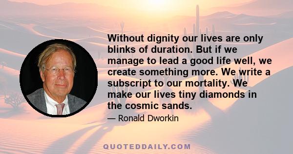 Without dignity our lives are only blinks of duration. But if we manage to lead a good life well, we create something more. We write a subscript to our mortality. We make our lives tiny diamonds in the cosmic sands.