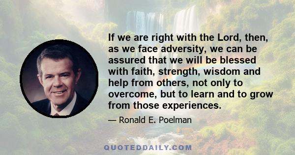 If we are right with the Lord, then, as we face adversity, we can be assured that we will be blessed with faith, strength, wisdom and help from others, not only to overcome, but to learn and to grow from those