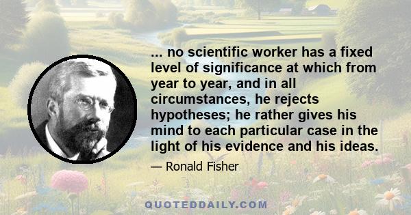 ... no scientific worker has a fixed level of significance at which from year to year, and in all circumstances, he rejects hypotheses; he rather gives his mind to each particular case in the light of his evidence and