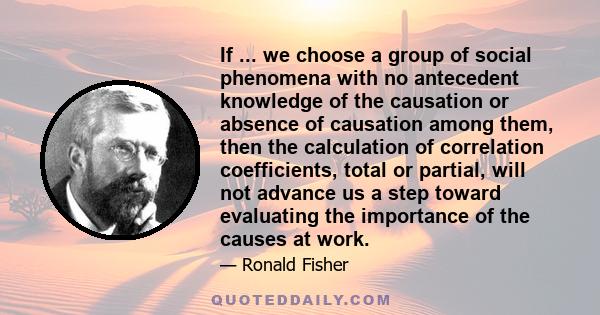 If ... we choose a group of social phenomena with no antecedent knowledge of the causation or absence of causation among them, then the calculation of correlation coefficients, total or partial, will not advance us a