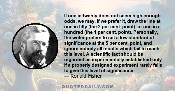 If one in twenty does not seem high enough odds, we may, if we prefer it, draw the line at one in fifty (the 2 per cent. point), or one in a hundred (the 1 per cent. point). Personally, the writer prefers to set a low