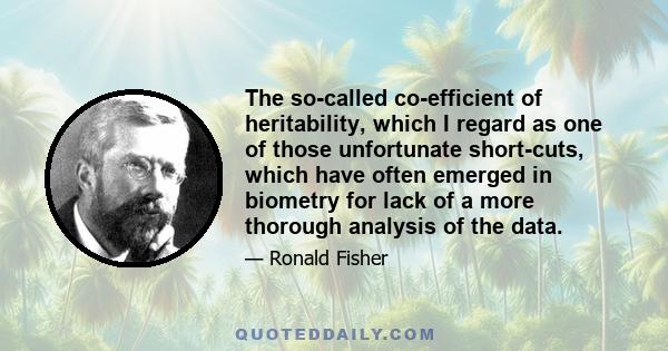 The so-called co-efficient of heritability, which I regard as one of those unfortunate short-cuts, which have often emerged in biometry for lack of a more thorough analysis of the data.