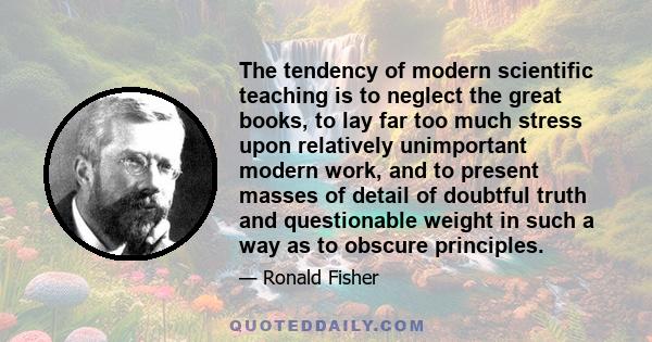 The tendency of modern scientific teaching is to neglect the great books, to lay far too much stress upon relatively unimportant modern work, and to present masses of detail of doubtful truth and questionable weight in