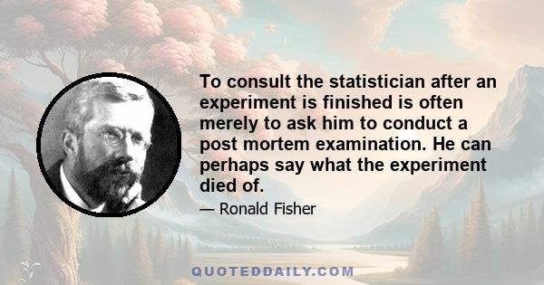 To consult the statistician after an experiment is finished is often merely to ask him to conduct a post mortem examination. He can perhaps say what the experiment died of.